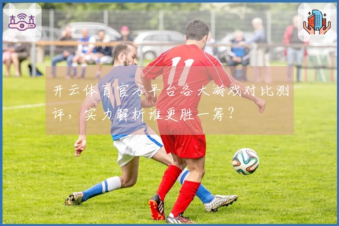 开云体育官方平台各大游戏对比测评，实力解析谁更胜一筹？