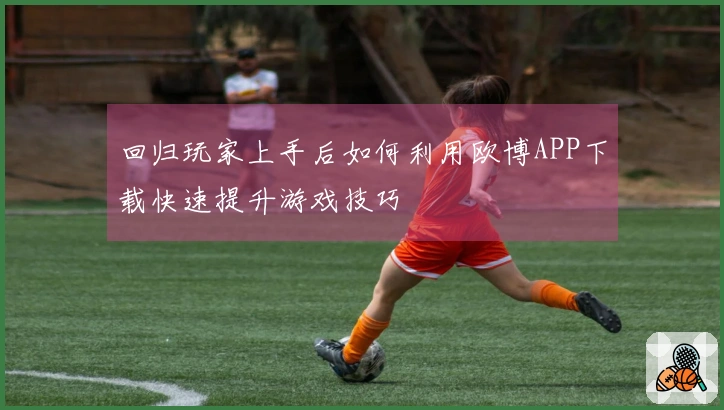 回归玩家上手后如何利用欧博APP下载快速提升游戏技巧
