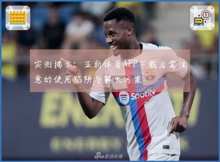 实测揭示：亚新体育APP下载后需注意的使用陷阱与解决方案