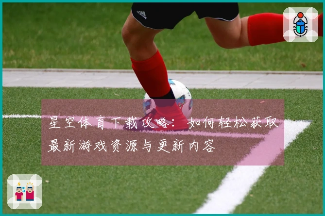 星空体育下载攻略：如何轻松获取最新游戏资源与更新内容