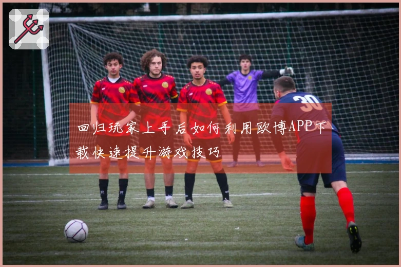 回归玩家上手后如何利用欧博APP下载快速提升游戏技巧